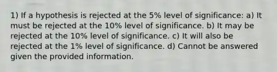 1) If a hypothesis is rejected at the 5% level of significance: a) It must be rejected at the 10% level of significance. b) It may be rejected at the 10% level of significance. c) It will also be rejected at the 1% level of significance. d) Cannot be answered given the provided information.