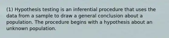 (1) Hypothesis testing is an inferential procedure that uses the data from a sample to draw a general conclusion about a population. The procedure begins with a hypothesis about an unknown population.