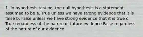 1. In hypothesis testing, the null hypothesis is a statement assumed to be a. True unless we have strong evidence that it is false b. False unless we have strong evidence that it is true c. True regardless of the nature of future evidence False regardless of the nature of our evidence