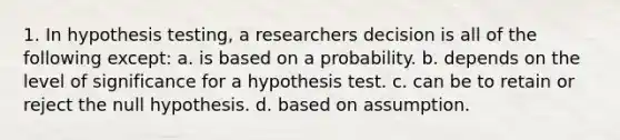 1. In hypothesis testing, a researchers decision is all of the following except: a. is based on a probability. b. depends on the level of significance for a hypothesis test. c. can be to retain or reject the null hypothesis. d. based on assumption.