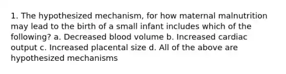 1. The hypothesized mechanism, for how maternal malnutrition may lead to the birth of a small infant includes which of the following? a. Decreased blood volume b. Increased cardiac output c. Increased placental size d. All of the above are hypothesized mechanisms