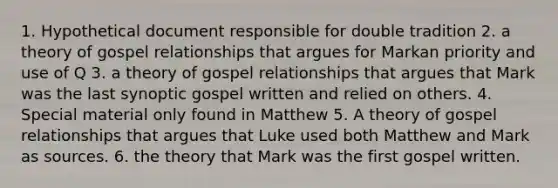 1. Hypothetical document responsible for double tradition 2. a theory of gospel relationships that argues for Markan priority and use of Q 3. a theory of gospel relationships that argues that Mark was the last synoptic gospel written and relied on others. 4. Special material only found in Matthew 5. A theory of gospel relationships that argues that Luke used both Matthew and Mark as sources. 6. the theory that Mark was the first gospel written.