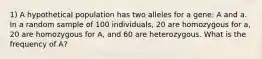 1) A hypothetical population has two alleles for a gene: A and a. In a random sample of 100 individuals, 20 are homozygous for a, 20 are homozygous for A, and 60 are heterozygous. What is the frequency of A?