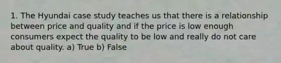 1. The Hyundai case study teaches us that there is a relationship between price and quality and if the price is low enough consumers expect the quality to be low and really do not care about quality. a) True b) False