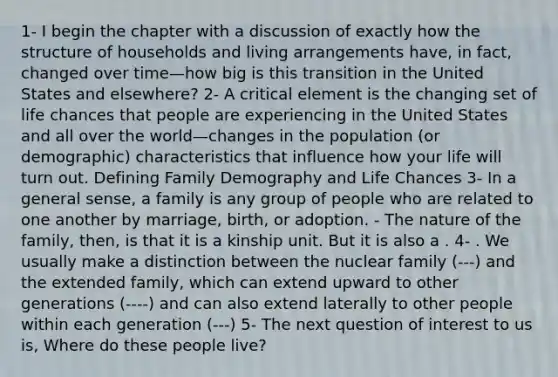 1- I begin the chapter with a discussion of exactly how the structure of households and living arrangements have, in fact, changed over time—how big is this transition in the United States and elsewhere? 2- A critical element is the changing set of life chances that people are experiencing in the United States and all over the world—changes in the population (or demographic) characteristics that influence how your life will turn out. Defining Family Demography and Life Chances 3- In a general sense, a family is any group of people who are related to one another by marriage, birth, or adoption. - The nature of the family, then, is that it is a kinship unit. But it is also a . 4- . We usually make a distinction between the nuclear family (---) and the extended family, which can extend upward to other generations (----) and can also extend laterally to other people within each generation (---) 5- The next question of interest to us is, Where do these people live?