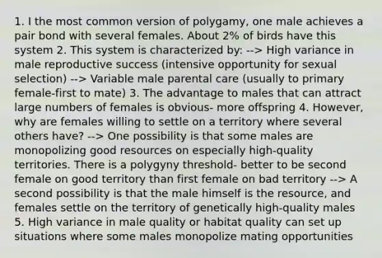 1. I the most common version of polygamy, one male achieves a pair bond with several females. About 2% of birds have this system 2. This system is characterized by: --> High variance in male reproductive success (intensive opportunity for sexual selection) --> Variable male parental care (usually to primary female-first to mate) 3. The advantage to males that can attract large numbers of females is obvious- more offspring 4. However, why are females willing to settle on a territory where several others have? --> One possibility is that some males are monopolizing good resources on especially high-quality territories. There is a polygyny threshold- better to be second female on good territory than first female on bad territory --> A second possibility is that the male himself is the resource, and females settle on the territory of genetically high-quality males 5. High variance in male quality or habitat quality can set up situations where some males monopolize mating opportunities