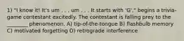 1) "I know it! It's um . . . um . . . It starts with 'G'," begins a trivia-game contestant excitedly. The contestant is falling prey to the ________ phenomenon. A) tip-of-the-tongue B) flashbulb memory C) motivated forgetting D) retrograde interference