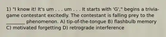 1) "I know it! It's um . . . um . . . It starts with 'G'," begins a trivia-game contestant excitedly. The contestant is falling prey to the ________ phenomenon. A) tip-of-the-tongue B) flashbulb memory C) motivated forgetting D) retrograde interference