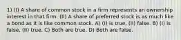 1) (I) A share of common stock in a firm represents an ownership interest in that firm. (II) A share of preferred stock is as much like a bond as it is like common stock. A) (I) is true, (II) false. B) (I) is false, (II) true. C) Both are true. D) Both are false.