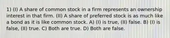 1) (I) A share of common stock in a firm represents an ownership interest in that firm. (II) A share of preferred stock is as much like a bond as it is like common stock. A) (I) is true, (II) false. B) (I) is false, (II) true. C) Both are true. D) Both are false.