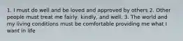 1. I must do well and be loved and approved by others 2. Other people must treat me fairly, kindly, and well. 3. The world and my living conditions must be comfortable providing me what I want in life