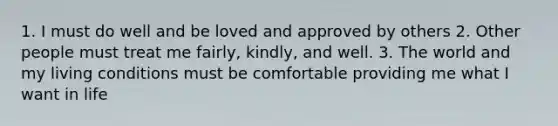 1. I must do well and be loved and approved by others 2. Other people must treat me fairly, kindly, and well. 3. The world and my living conditions must be comfortable providing me what I want in life