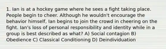 1. Ian is at a hockey game where he sees a fight taking place. People begin to cheer. Although he wouldn't encourage the behavior himself, Ian begins to join the crowd in cheering on the fight. Ian's loss of personal responsibility and identity while in a group is best described as what? A) Social contagion B) Obedience C) Classical Conditioning D) Deindividuation