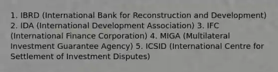 1. IBRD (International Bank for Reconstruction and Development) 2. IDA (International Development Association) 3. IFC (International Finance Corporation) 4. MIGA (Multilateral Investment Guarantee Agency) 5. ICSID (International Centre for Settlement of Investment Disputes)