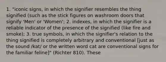 1. "iconic signs, in which the signifier resembles the thing signified (such as the stick figures on washroom doors that signify 'Men' or 'Women'; 2. indexes, in which the signifier is a reliable indicator of the presence of the signified (like fire and smoke); 3. true symbols, in which the signifier's relation to the thing signified is completely arbitrary and conventional [just as the sound /kat/ or the written word cat are conventional signs for the familiar feline]" (Richter 810). These