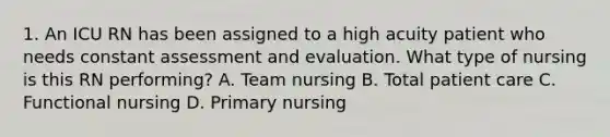 1. An ICU RN has been assigned to a high acuity patient who needs constant assessment and evaluation. What type of nursing is this RN performing? A. Team nursing B. Total patient care C. Functional nursing D. Primary nursing