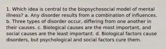 1. ​Which idea is central to the biopsychosocial model of mental illness? a. ​Any disorder results from a combination of influences. b. ​Three types of disorder occur, differing from one another in their causes. c. ​Biological causes are the most important, and social causes are the least important. d. ​Biological factors cause disorders, but psychological and social factors cure them.