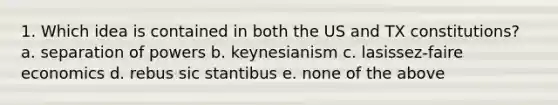 1. Which idea is contained in both the US and TX constitutions? a. separation of powers b. keynesianism c. lasissez-faire economics d. rebus sic stantibus e. none of the above