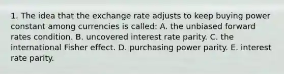 1. The idea that the exchange rate adjusts to keep buying power constant among currencies is called: A. the unbiased forward rates condition. B. uncovered interest rate parity. C. the international Fisher effect. D. purchasing power parity. E. interest rate parity.