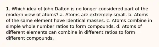 1. Which idea of John Dalton is no longer considered part of the modern view of atoms? a. Atoms are extremely small. b. Atoms of the same element have identical masses. c. Atoms combine in simple whole number ratios to form compounds. d. Atoms of different elements can combine in different ratios to form different compounds.