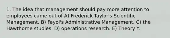 1. The idea that management should pay more attention to employees came out of A) Frederick Taylor's Scientific Management. B) Fayol's Administrative Management. C) the Hawthorne studies. D) operations research. E) Theory Y.