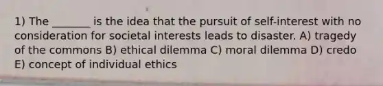 1) The _______ is the idea that the pursuit of self-interest with no consideration for societal interests leads to disaster. A) tragedy of the commons B) ethical dilemma C) moral dilemma D) credo E) concept of individual ethics