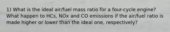 1) What is the ideal air/fuel mass ratio for a four-cycle engine? What happen to HCs, NOx and CO emissions if the air/fuel ratio is made higher or lower than the ideal one, respectively?