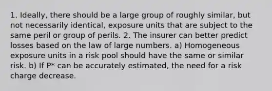 1. Ideally, there should be a large group of roughly similar, but not necessarily identical, exposure units that are subject to the same peril or group of perils. 2. The insurer can better predict losses based on the law of large numbers. a) Homogeneous exposure units in a risk pool should have the same or similar risk. b) If P* can be accurately estimated, the need for a risk charge decrease.