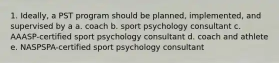 1. Ideally, a PST program should be planned, implemented, and supervised by a a. coach b. sport psychology consultant c. AAASP-certified sport psychology consultant d. coach and athlete e. NASPSPA-certified sport psychology consultant