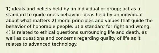 1) ideals and beliefs held by an individual or group; act as a standard to guide one's behavior. ideas held by an individual about what matters 2) moral principles and values that guide the behavior of honorable people. 3) a standard for right and wrong. 4) is related to ethical questions surrounding life and death, as well as questions and concerns regarding quality of life as it relates to advanced technology.