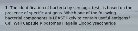 1. The identification of bacteria by serologic tests is based on the presence of specific antigens. Which one of the following bacterial components is LEAST likely to contain useful antigens? Cell Wall Capsule Ribosomes Flagella Lipopolysaccharide