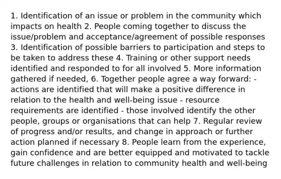 1. Identification of an issue or problem in the community which impacts on health 2. People coming together to discuss the issue/problem and acceptance/agreement of possible responses 3. Identification of possible barriers to participation and steps to be taken to address these 4. Training or other support needs identified and responded to for all involved 5. More information gathered if needed, 6. Together people agree a way forward: - actions are identified that will make a positive difference in relation to the health and well-being issue - resource requirements are identified - those involved identify the other people, groups or organisations that can help 7. Regular review of progress and/or results, and change in approach or further action planned if necessary 8. People learn from the experience, gain confidence and are better equipped and motivated to tackle future challenges in relation to community health and well-being