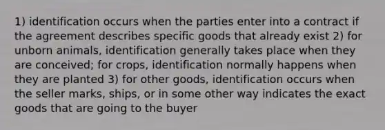 1) identification occurs when the parties enter into a contract if the agreement describes specific goods that already exist 2) for unborn animals, identification generally takes place when they are conceived; for crops, identification normally happens when they are planted 3) for other goods, identification occurs when the seller marks, ships, or in some other way indicates the exact goods that are going to the buyer