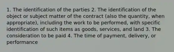 1. The identification of the parties 2. The identification of the object or subject matter of the contract (also the quantity, when appropriate), including the work to be performed, with specific identification of such items as goods, services, and land 3. The consideration to be paid 4. The time of payment, delivery, or performance