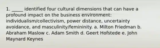 1. _____ identified four cultural dimensions that can have a profound impact on the business environment: individualism/collectivism, power distance, uncertainty avoidance, and masculinity/femininity. a. Milton Friedman b. Abraham Maslow c. Adam Smith d. Geert Hofstede e. John Maynard Keynes