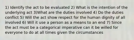 1) Identify the act to be evaluated 2) What is the intention of the underlying act 3)What are the duties involved 4) Do the duties conflict 5) Will the act show respect for the human dignity of all involved 6) Will it use a person as a means to an end 7) Since the act must be a categorical imperative can it be willed for everyone to do at all times given the circumstances