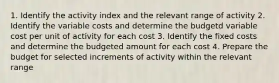 1. Identify the activity index and the relevant range of activity 2. Identify the variable costs and determine the budgetd variable cost per unit of activity for each cost 3. Identify the fixed costs and determine the budgeted amount for each cost 4. Prepare the budget for selected increments of activity within the relevant range