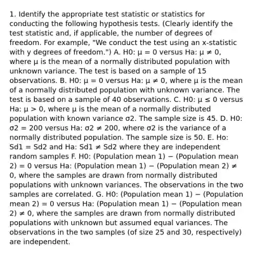 1. Identify the appropriate test statistic or statistics for conducting the following hypothesis tests. (Clearly identify <a href='https://www.questionai.com/knowledge/kzeQt8hpQB-the-test-statistic' class='anchor-knowledge'>the test statistic</a> and, if applicable, the number of degrees of freedom. For example, "We conduct the test using an x-statistic with y degrees of freedom.") A. H0: μ = 0 versus Ha: μ ≠ 0, where μ is the mean of a normally distributed population with unknown variance. The test is based on a sample of 15 observations. B. H0: μ = 0 versus Ha: μ ≠ 0, where μ is the mean of a normally distributed population with unknown variance. The test is based on a sample of 40 observations. C. H0: μ ≤ 0 versus Ha: μ > 0, where μ is the mean of a normally distributed population with known variance σ2. The sample size is 45. D. H0: σ2 = 200 versus Ha: σ2 ≠ 200, where σ2 is the variance of a normally distributed population. The sample size is 50. E. Ho: Sd1 = Sd2 and Ha: Sd1 ≠ Sd2 where they are independent random samples F. H0: (Population mean 1) − (Population mean 2) = 0 versus Ha: (Population mean 1) − (Population mean 2) ≠ 0, where the samples are drawn from normally distributed populations with unknown variances. The observations in the two samples are correlated. G. H0: (Population mean 1) − (Population mean 2) = 0 versus Ha: (Population mean 1) − (Population mean 2) ≠ 0, where the samples are drawn from normally distributed populations with unknown but assumed equal variances. The observations in the two samples (of size 25 and 30, respectively) are independent.