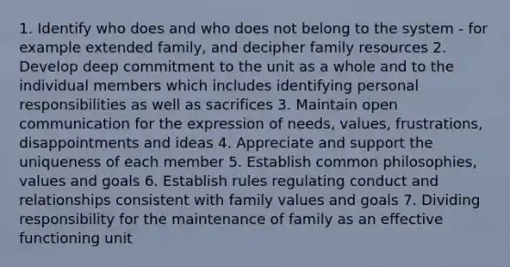 1. Identify who does and who does not belong to the system - for example extended family, and decipher family resources 2. Develop deep commitment to the unit as a whole and to the individual members which includes identifying personal responsibilities as well as sacrifices 3. Maintain open communication for the expression of needs, values, frustrations, disappointments and ideas 4. Appreciate and support the uniqueness of each member 5. Establish common philosophies, values and goals 6. Establish rules regulating conduct and relationships consistent with family values and goals 7. Dividing responsibility for the maintenance of family as an effective functioning unit