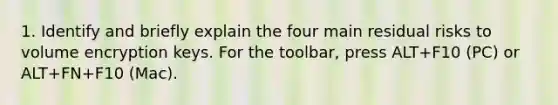 1. Identify and briefly explain the four main residual risks to volume encryption keys. For the toolbar, press ALT+F10 (PC) or ALT+FN+F10 (Mac).