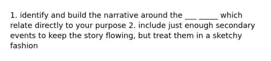 1. identify and build the narrative around the ___ _____ which relate directly to your purpose 2. include just enough secondary events to keep the story flowing, but treat them in a sketchy fashion