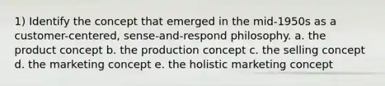 1) Identify the concept that emerged in the mid-1950s as a customer-centered, sense-and-respond philosophy. a. the product concept b. the production concept c. the selling concept d. the marketing concept e. the holistic marketing concept