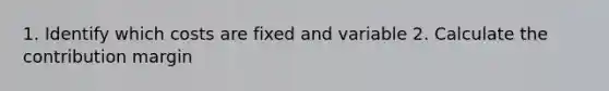 1. Identify which costs are fixed and variable 2. Calculate the contribution margin