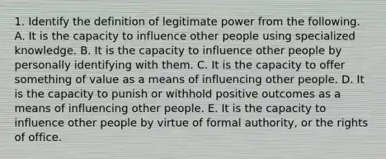 1. Identify the definition of legitimate power from the following. A. It is the capacity to influence other people using specialized knowledge. B. It is the capacity to influence other people by personally identifying with them. C. It is the capacity to offer something of value as a means of influencing other people. D. It is the capacity to punish or withhold positive outcomes as a means of influencing other people. E. It is the capacity to influence other people by virtue of formal authority, or the rights of office.