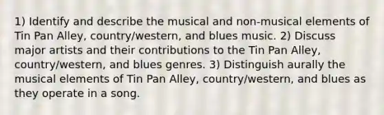 1) Identify and describe the musical and non-musical elements of Tin Pan Alley, country/western, and blues music. 2) Discuss major artists and their contributions to the Tin Pan Alley, country/western, and blues genres. 3) Distinguish aurally the musical elements of Tin Pan Alley, country/western, and blues as they operate in a song.