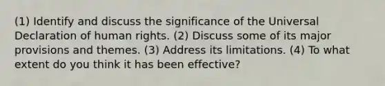 (1) Identify and discuss the significance of the Universal Declaration of human rights. (2) Discuss some of its major provisions and themes. (3) Address its limitations. (4) To what extent do you think it has been effective?