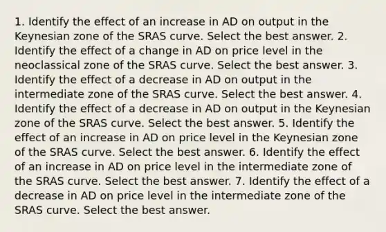 1. Identify the effect of an increase in AD on output in the Keynesian zone of the SRAS curve. Select the best answer. 2. Identify the effect of a change in AD on price level in the neoclassical zone of the SRAS curve. Select the best answer. 3. Identify the effect of a decrease in AD on output in the intermediate zone of the SRAS curve. Select the best answer. 4. Identify the effect of a decrease in AD on output in the Keynesian zone of the SRAS curve. Select the best answer. 5. Identify the effect of an increase in AD on price level in the Keynesian zone of the SRAS curve. Select the best answer. 6. Identify the effect of an increase in AD on price level in the intermediate zone of the SRAS curve. Select the best answer. 7. Identify the effect of a decrease in AD on price level in the intermediate zone of the SRAS curve. Select the best answer.