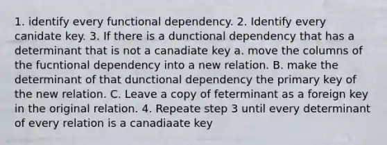 1. identify every functional dependency. 2. Identify every canidate key. 3. If there is a dunctional dependency that has a determinant that is not a canadiate key a. move the columns of the fucntional dependency into a new relation. B. make the determinant of that dunctional dependency the primary key of the new relation. C. Leave a copy of feterminant as a foreign key in the original relation. 4. Repeate step 3 until every determinant of every relation is a canadiaate key