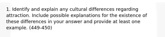 1. Identify and explain any cultural differences regarding attraction. Include possible explanations for the existence of these differences in your answer and provide at least one example. (449-450)