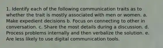 1. Identify each of the following communication traits as to whether the trait is mostly associated with men or women. a. Make expedient decisions b. Focus on connecting to other in conversation. c. Share the most details during a discussion. d. Process problems internally and then verbalize the solution. e. Are less likely to use digital communication tools.